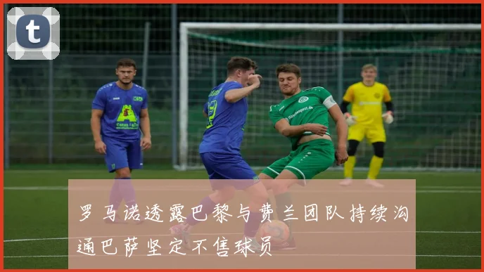 罗马诺透露巴黎与费兰团队持续沟通巴萨坚定不售球员